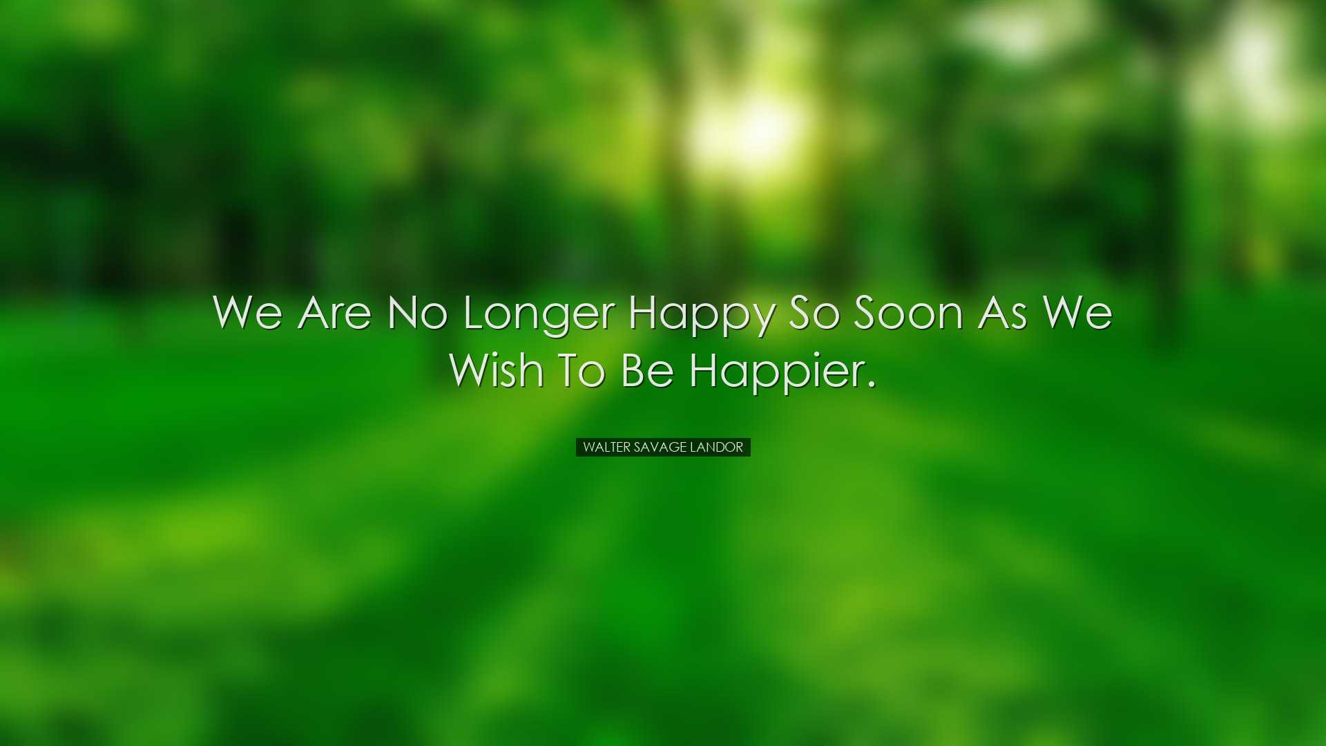 We are no longer happy so soon as we wish to be happier. - Walter