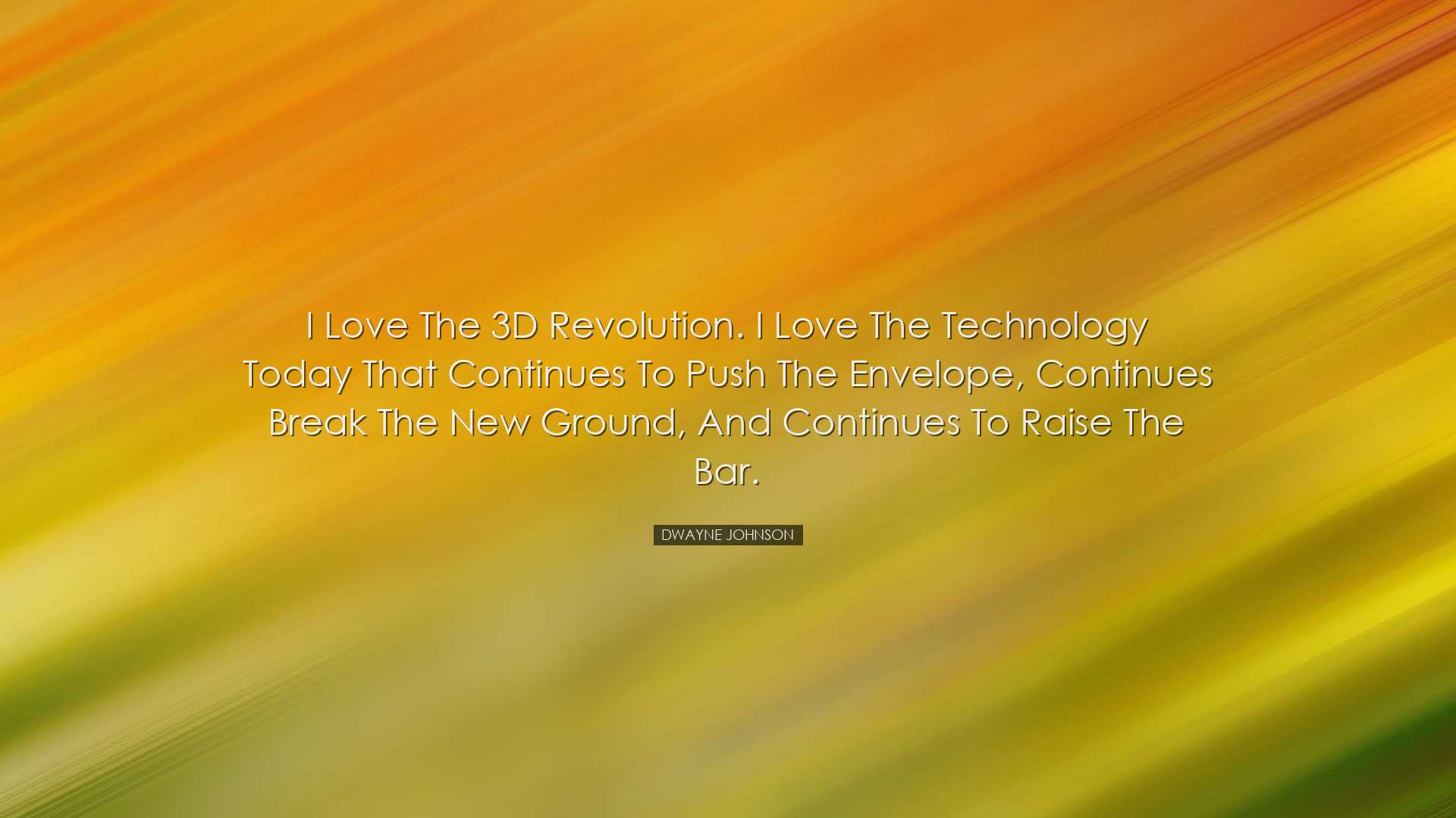 I love the 3D revolution. I love the technology today that continu