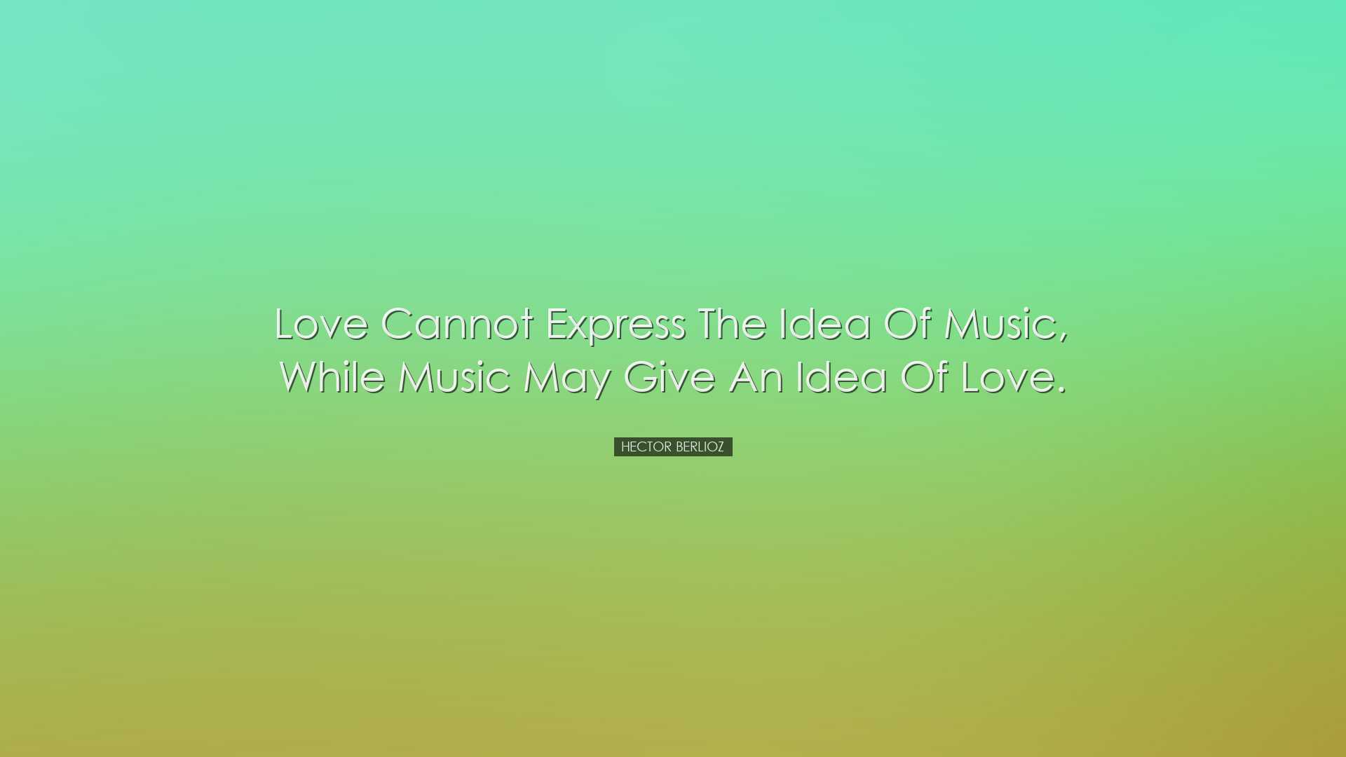 Love cannot express the idea of music, while music may give an ide