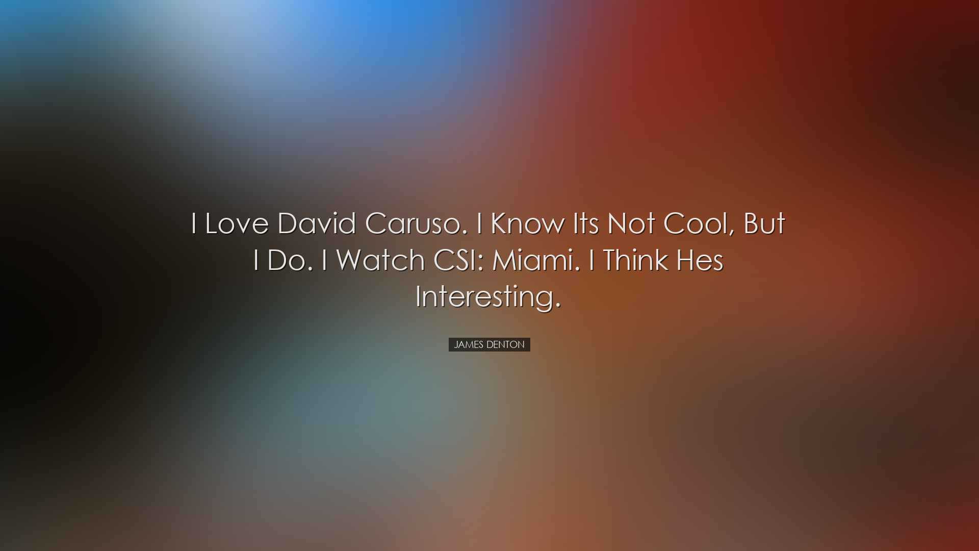 I love David Caruso. I know its not cool, but I do. I watch CSI: M