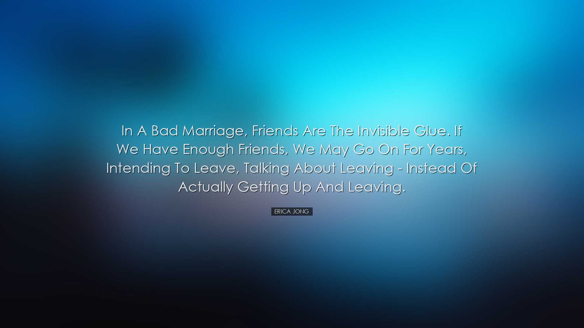 In a bad marriage, friends are the invisible glue. If we have enou