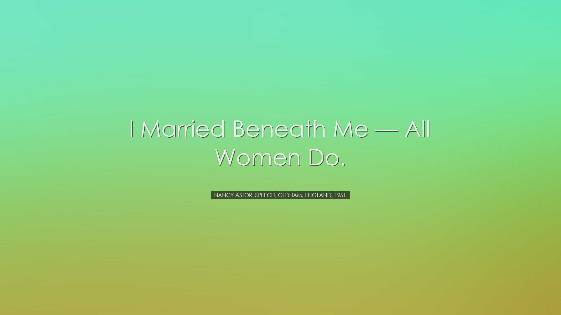 I married beneath me â€” all women do. - Nancy Astor, speech,