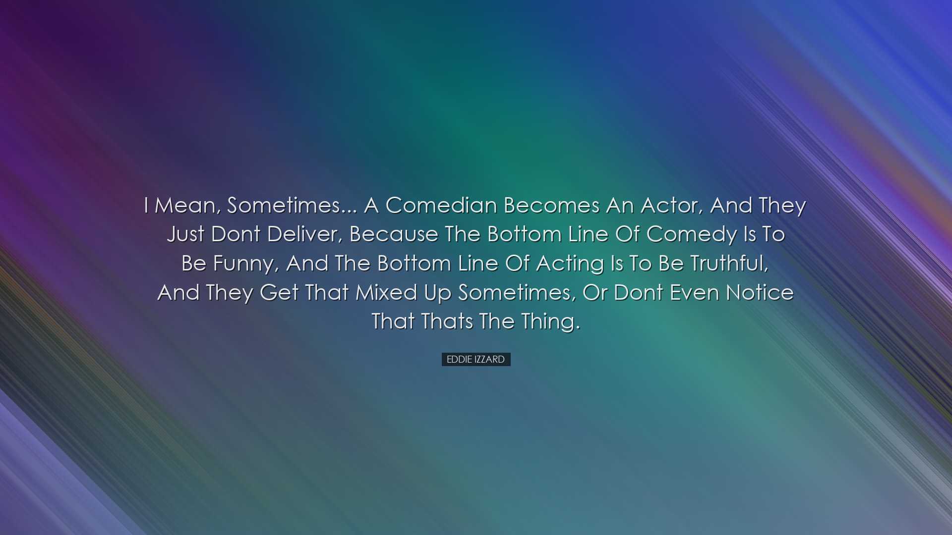 I mean, sometimes... a comedian becomes an actor, and they just do
