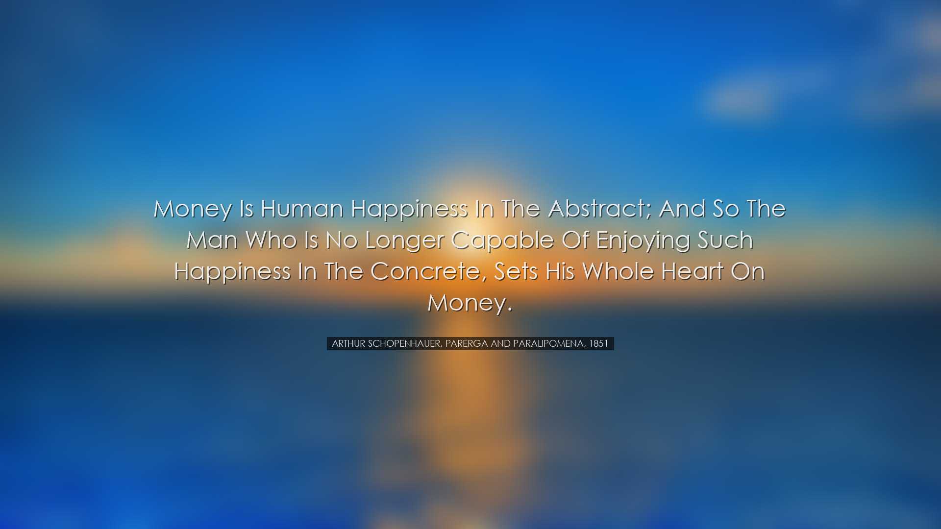 Money is human happiness in the abstract; and so the man who is no
