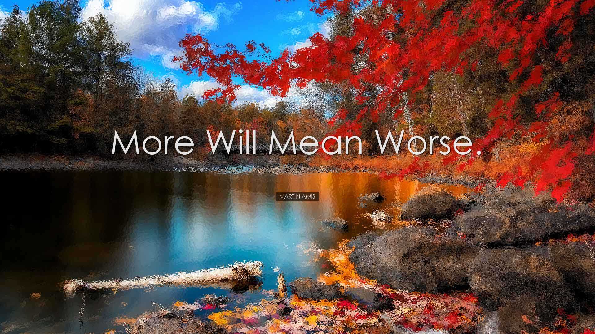 More will mean worse. - Martin Amis