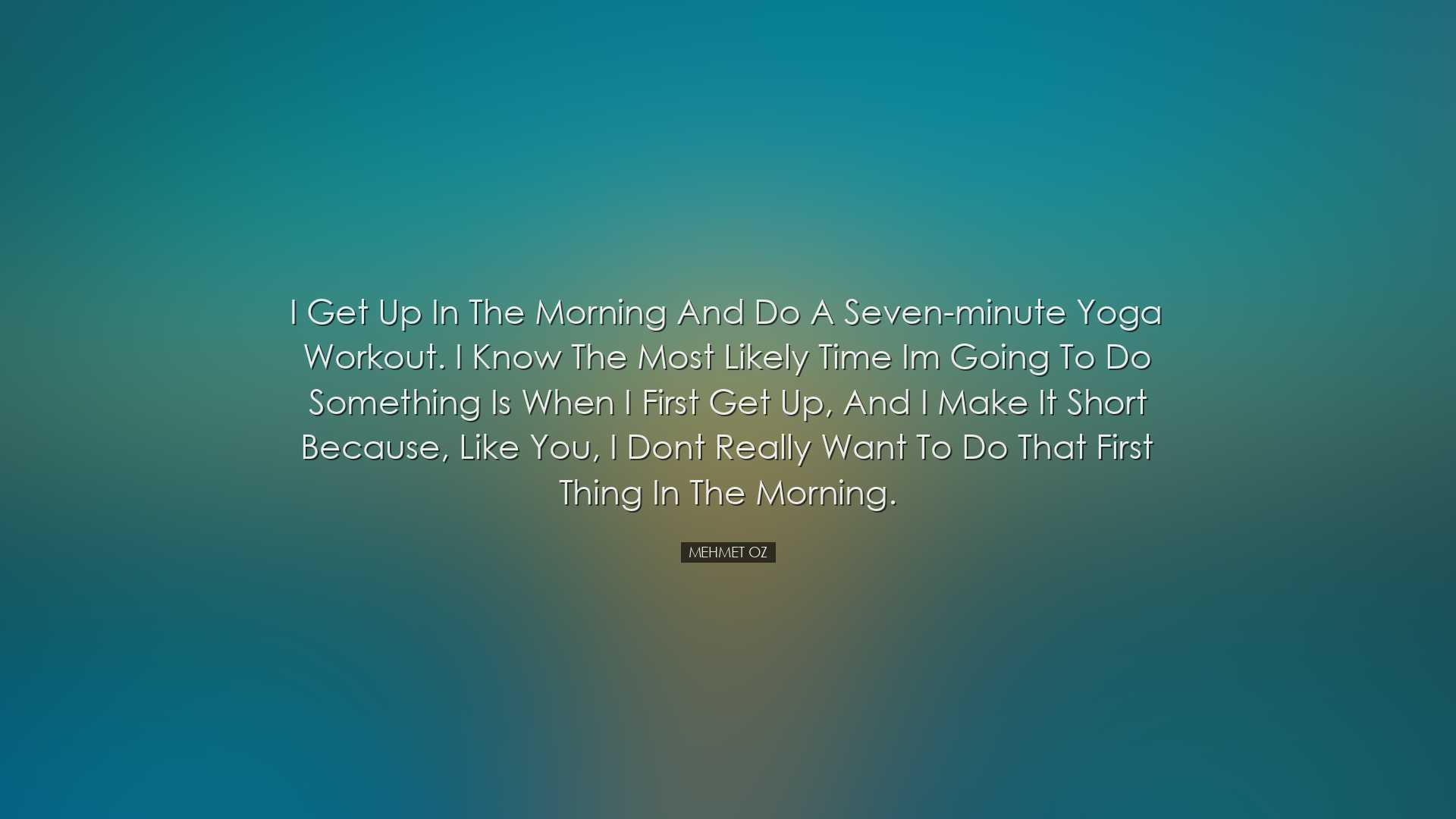 I get up in the morning and do a seven-minute yoga workout. I know
