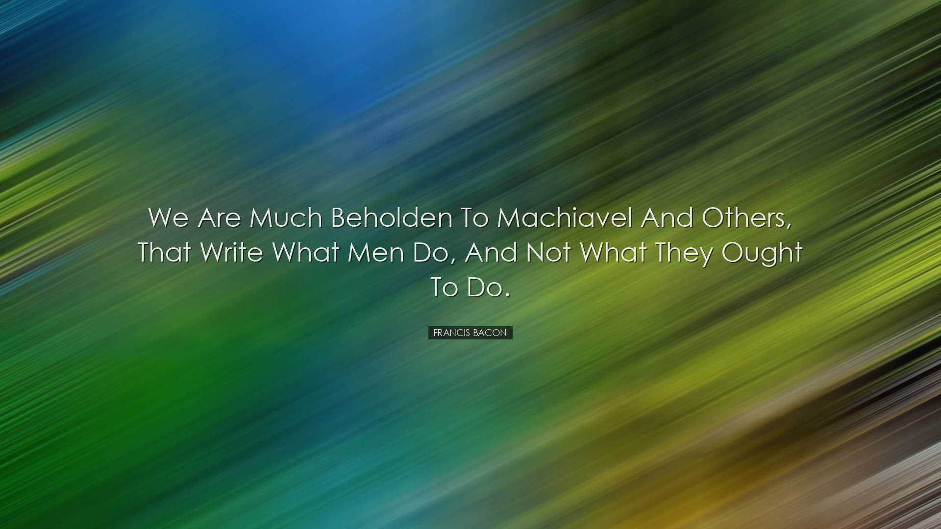 We are much beholden to Machiavel and others, that write what men