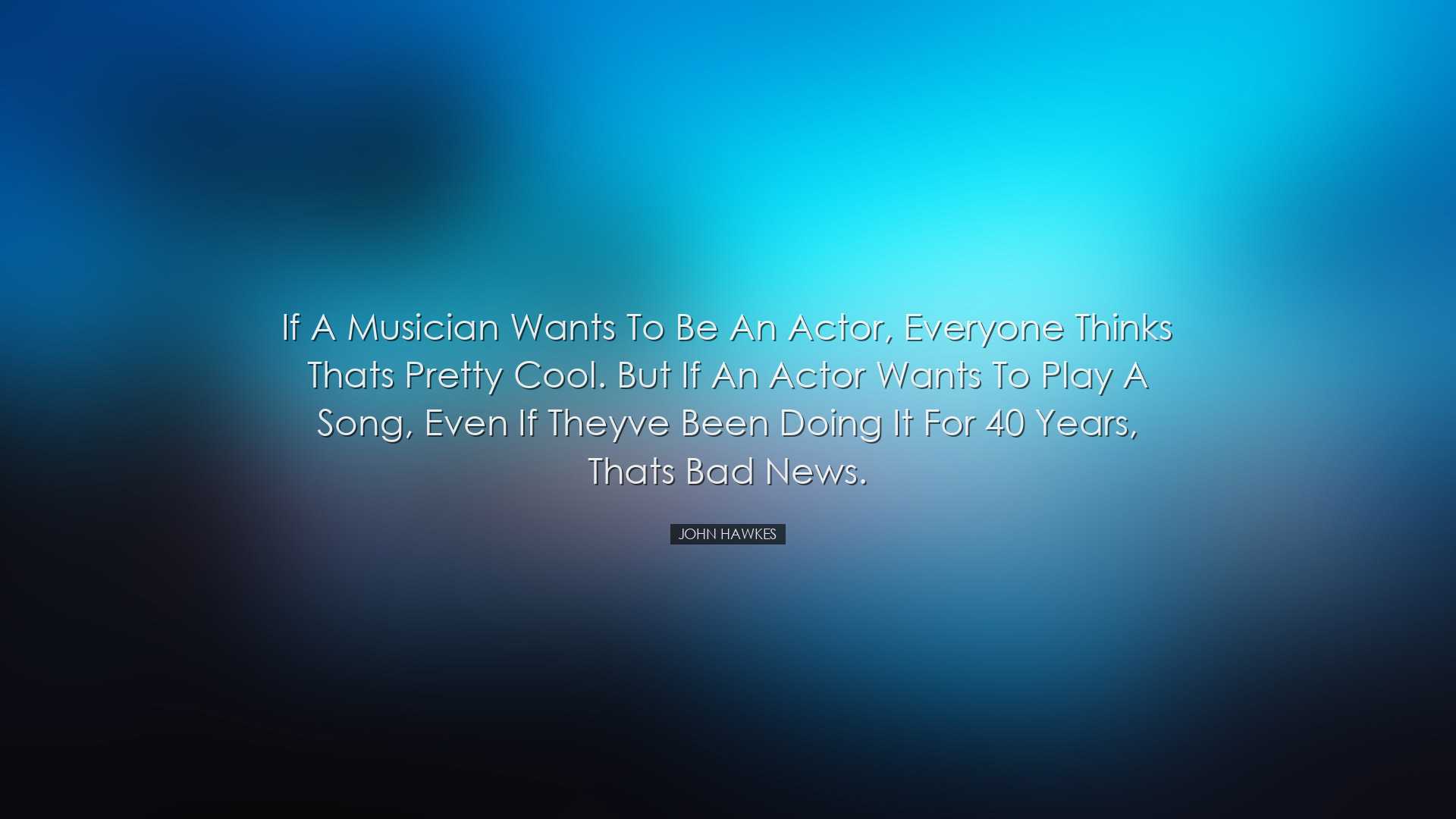 If a musician wants to be an actor, everyone thinks thats pretty c