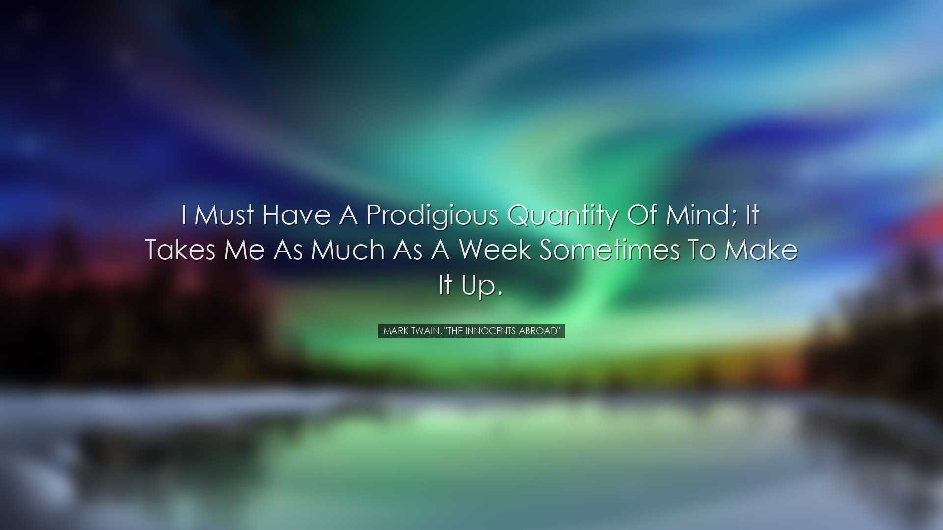 I must have a prodigious quantity of mind; it takes me as much as