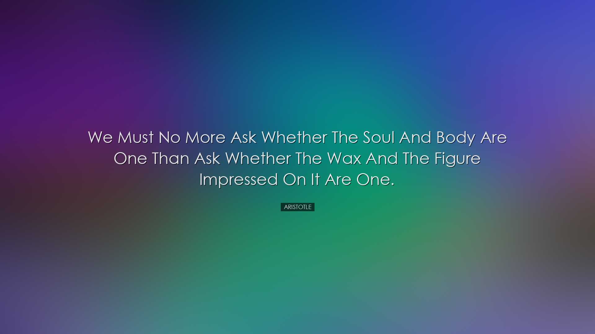 We must no more ask whether the soul and body are one than ask whe