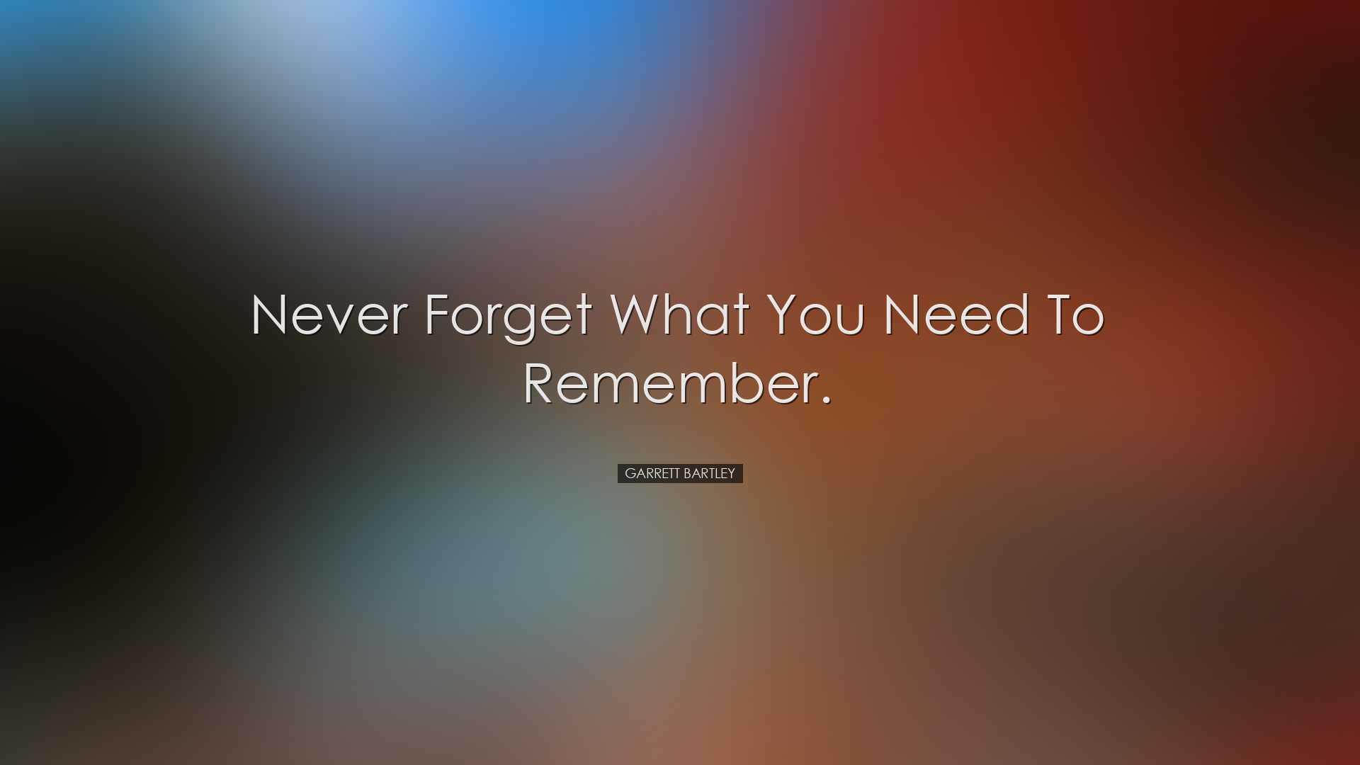 Never forget what you need to remember. - Garrett Bartley