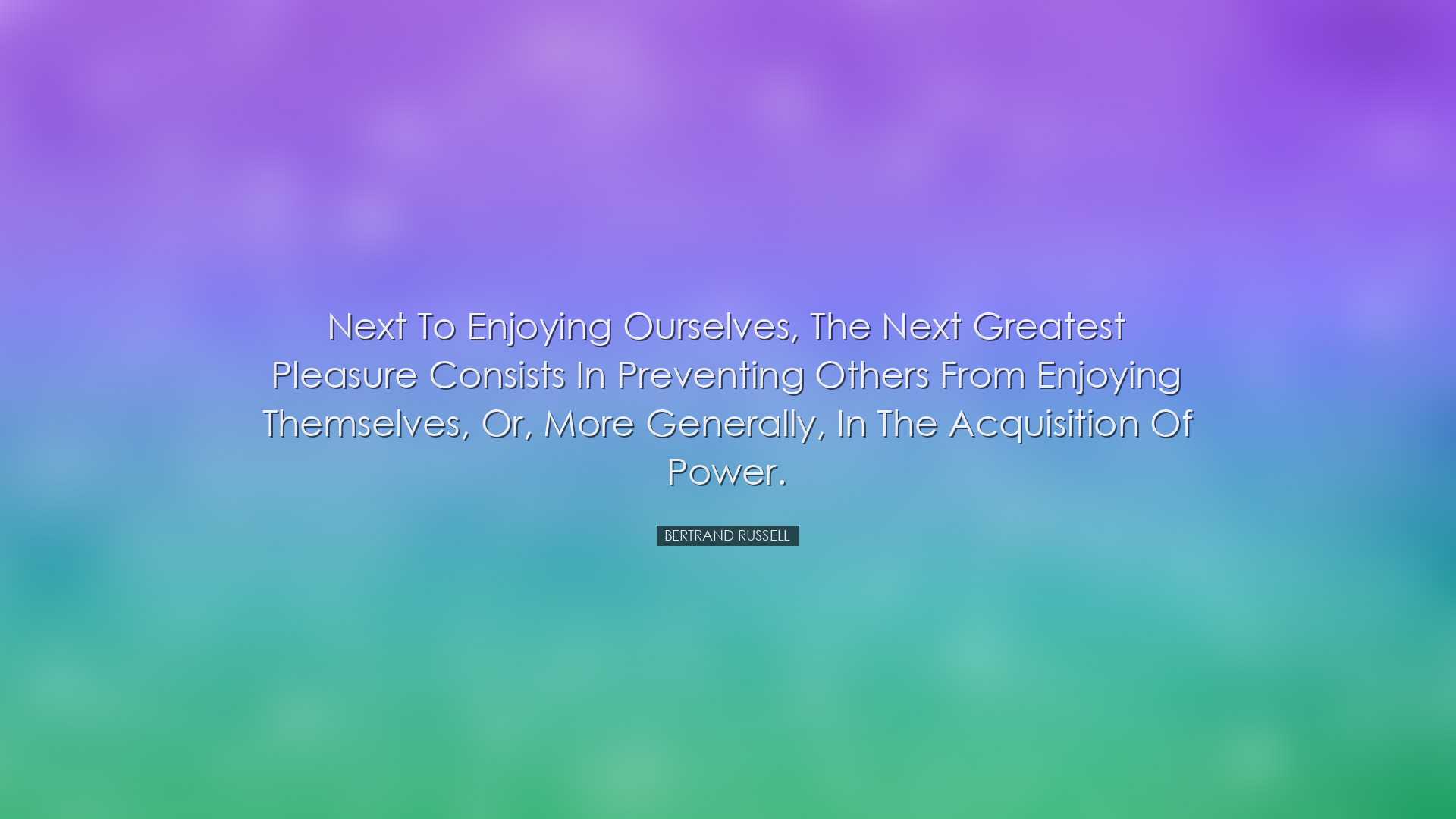 Next to enjoying ourselves, the next greatest pleasure consists in