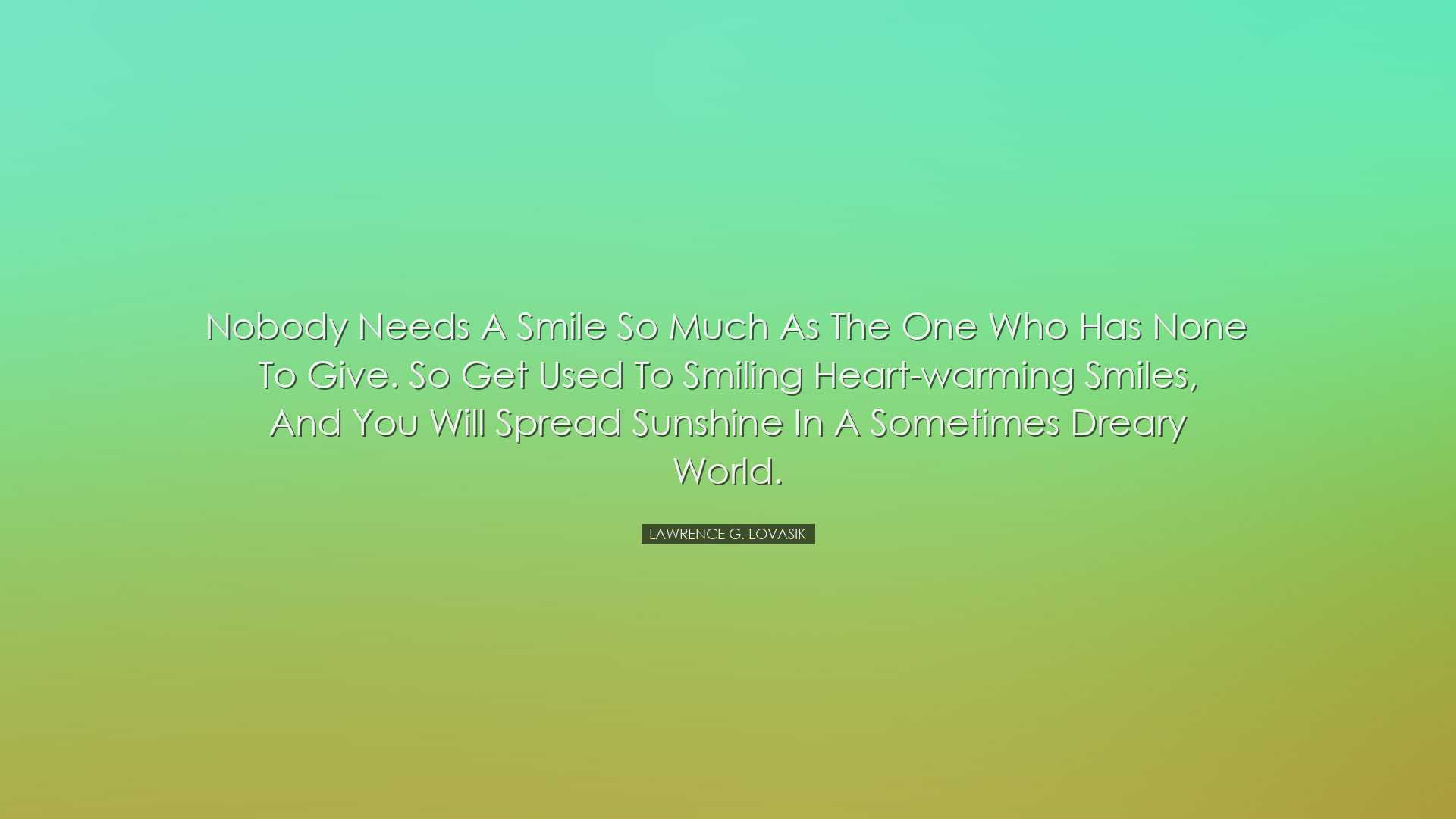 Nobody needs a smile so much as the one who has none to give. So g