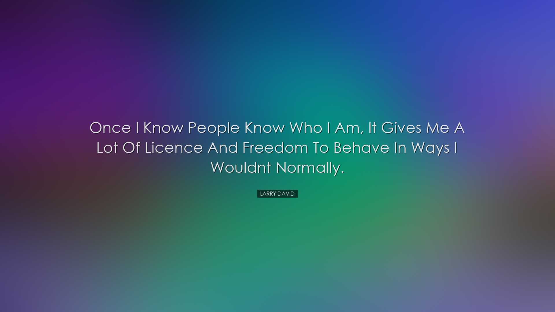 Once I know people know who I am, it gives me a lot of licence and