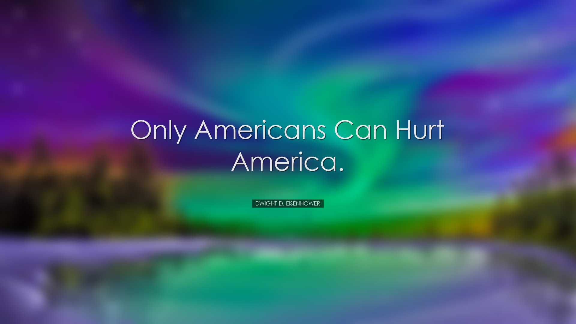 Only Americans can hurt America. - Dwight D. Eisenhower