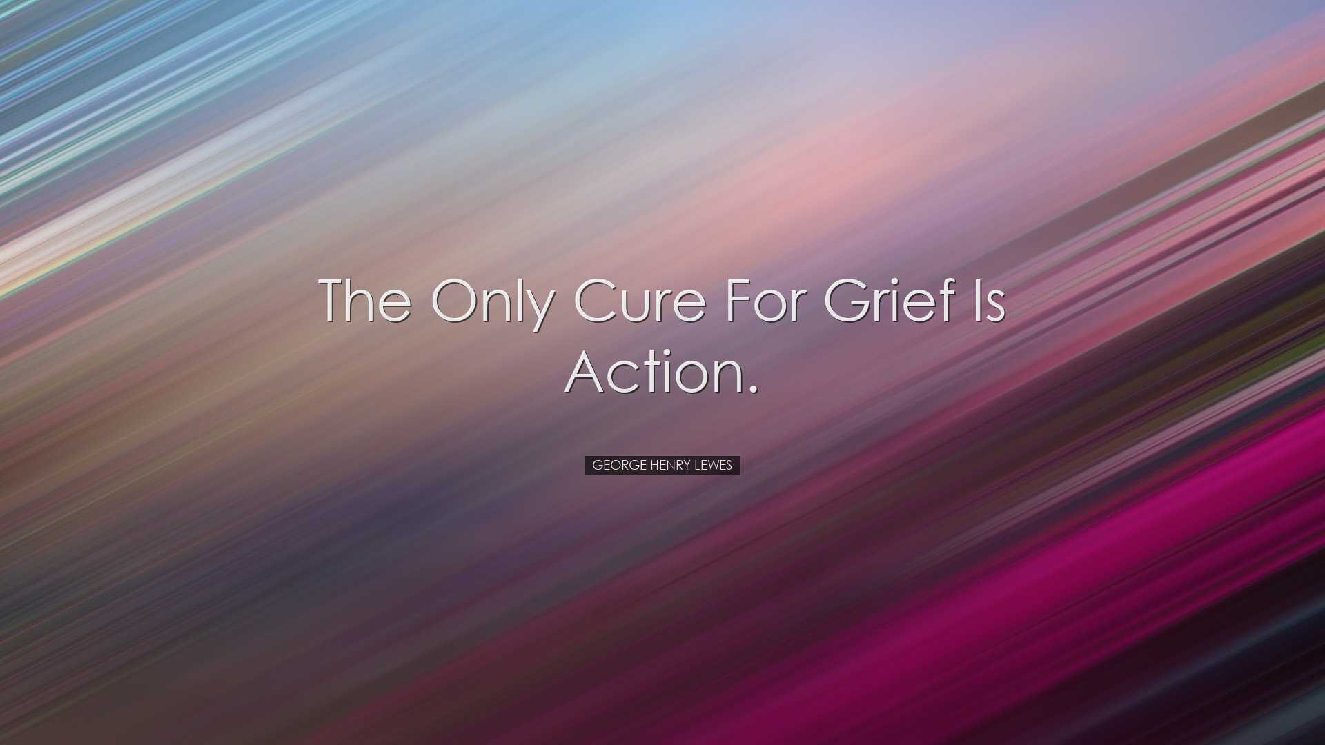 The only cure for grief is action. - George Henry Lewes