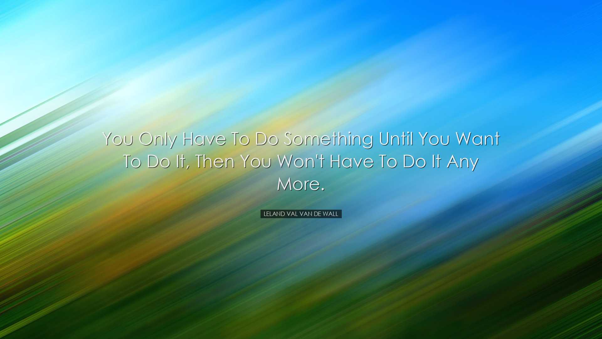 You only have to do something until you want to do it, then you wo
