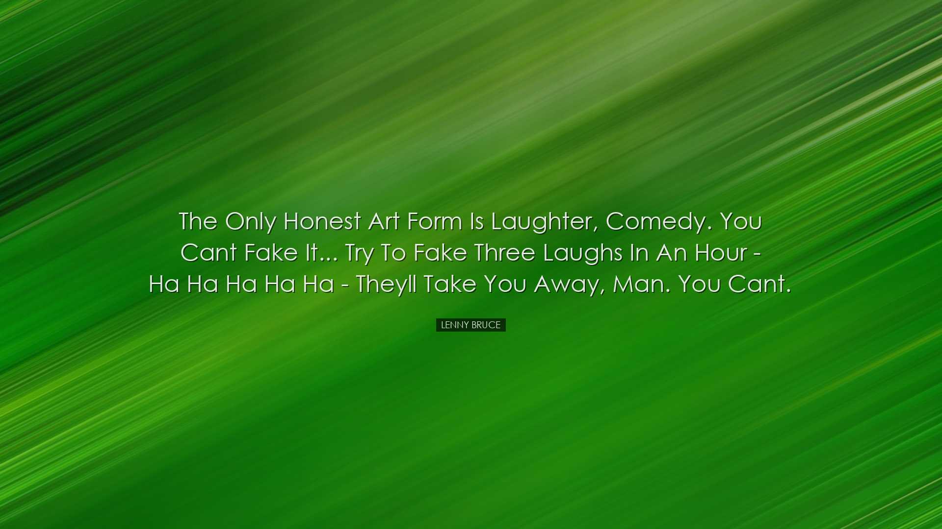 The only honest art form is laughter, comedy. You cant fake it...