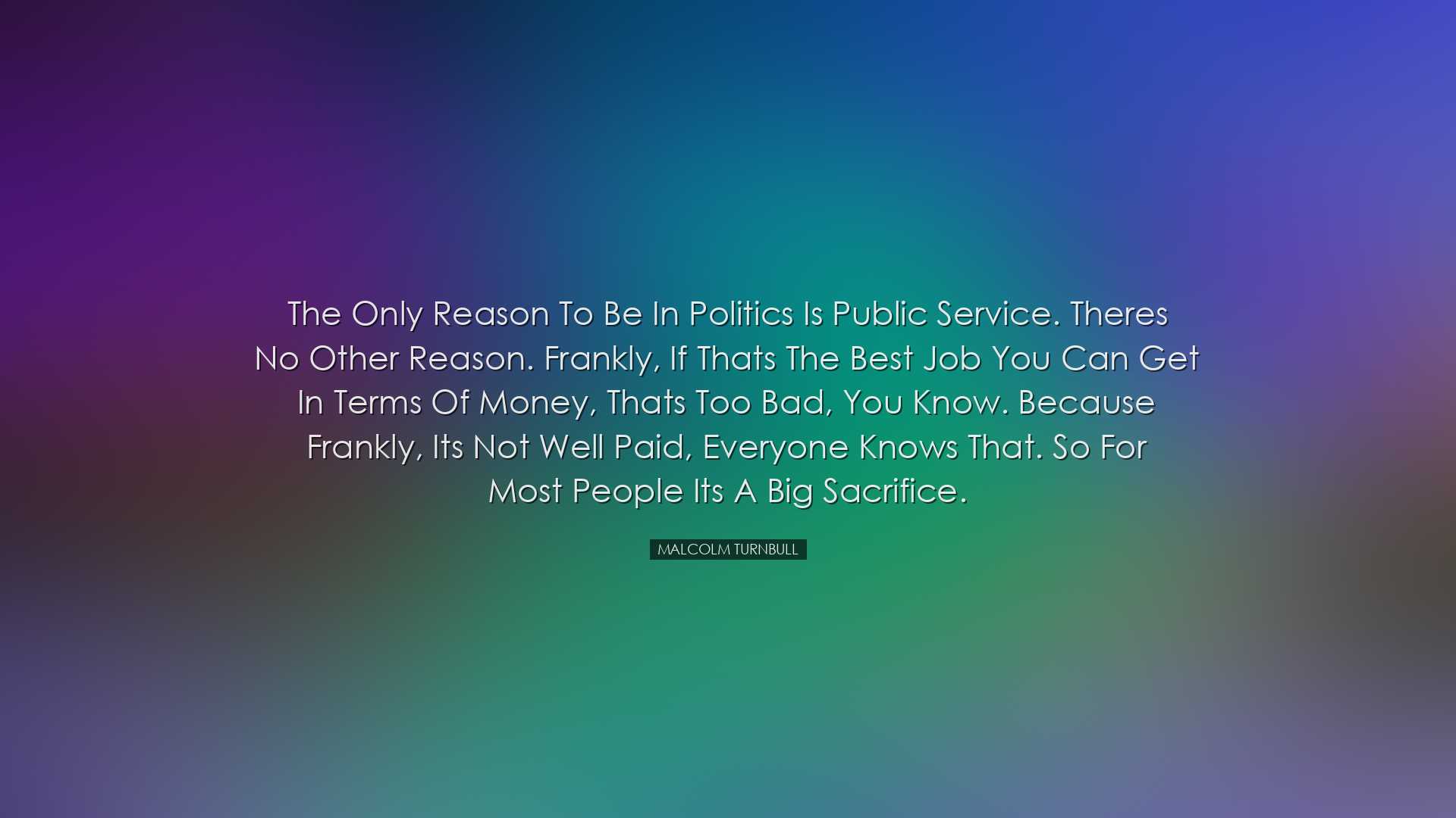 The only reason to be in politics is public service. Theres no oth