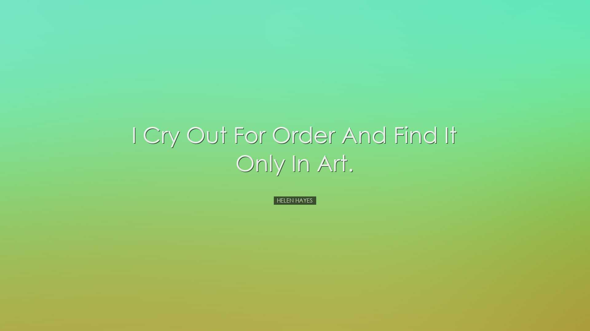 I cry out for order and find it only in art. - Helen Hayes