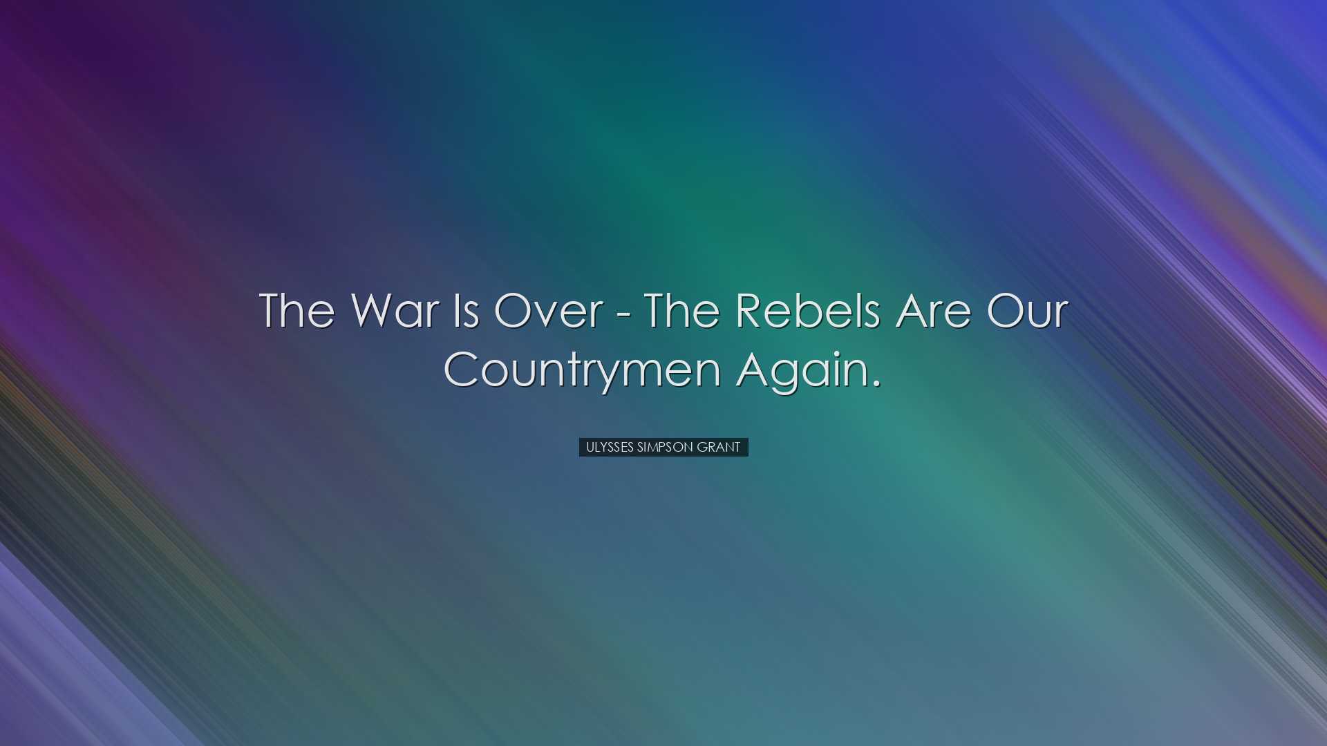 The War is over - the rebels are our countrymen again. - Ulysses S