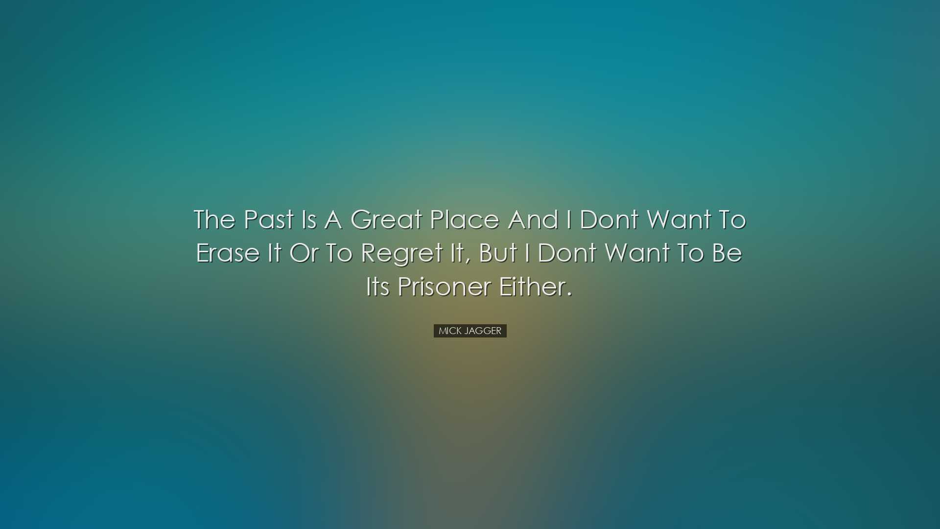 The past is a great place and I dont want to erase it or to regret