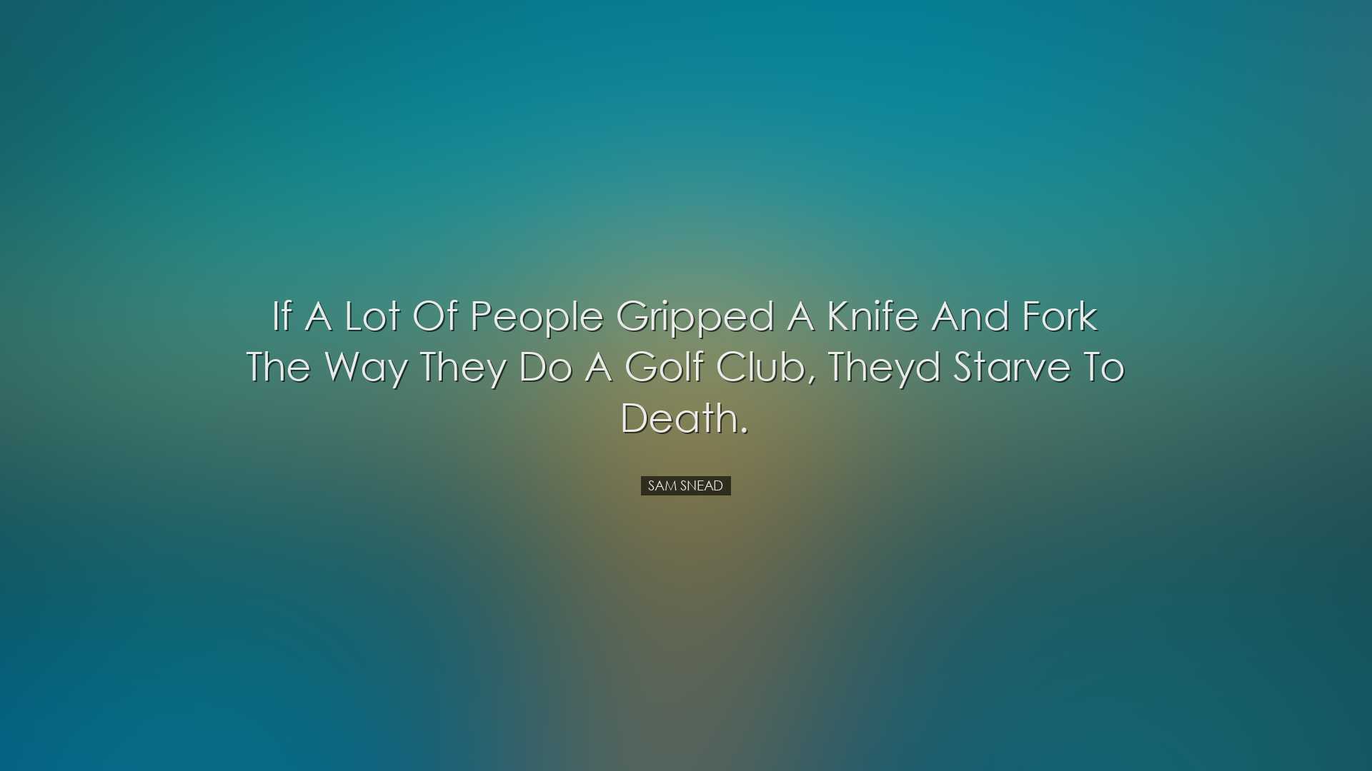 If a lot of people gripped a knife and fork the way they do a golf