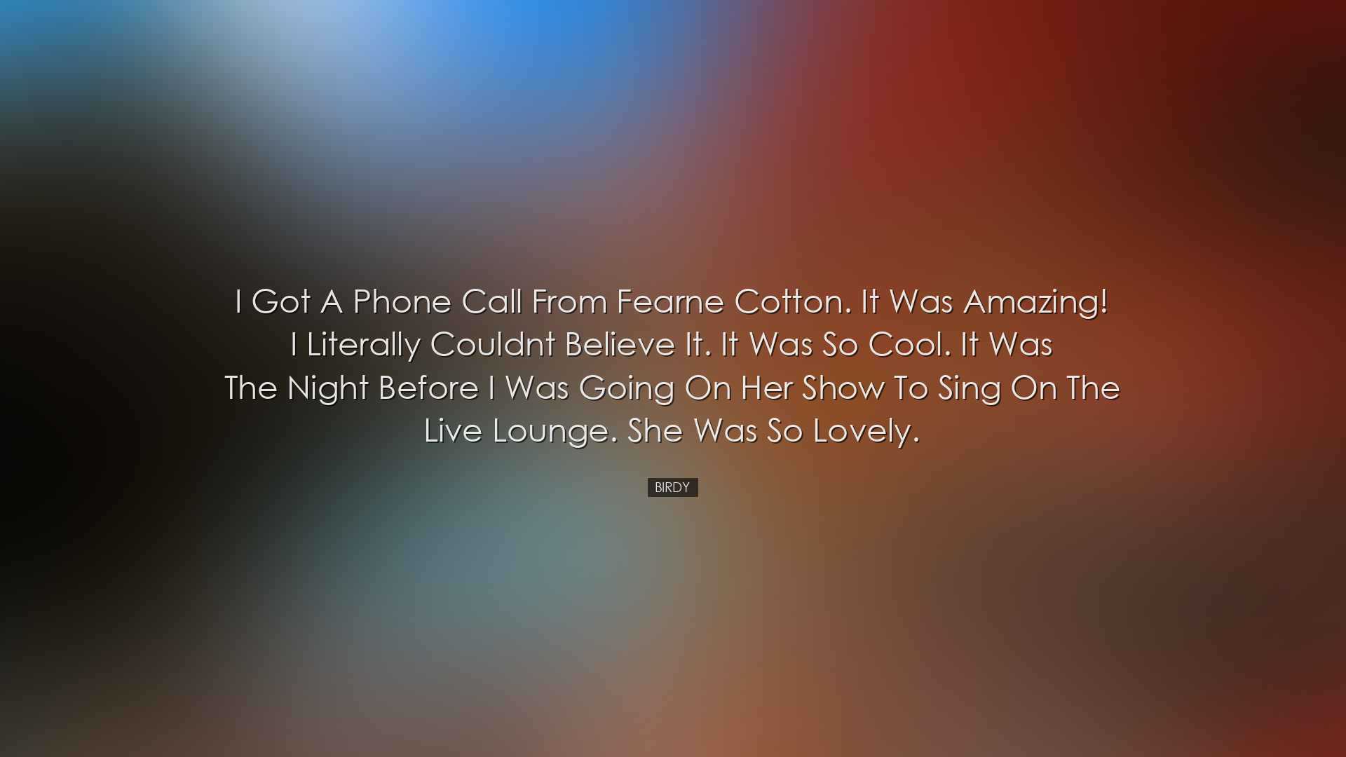 I got a phone call from Fearne Cotton. It was amazing! I literally