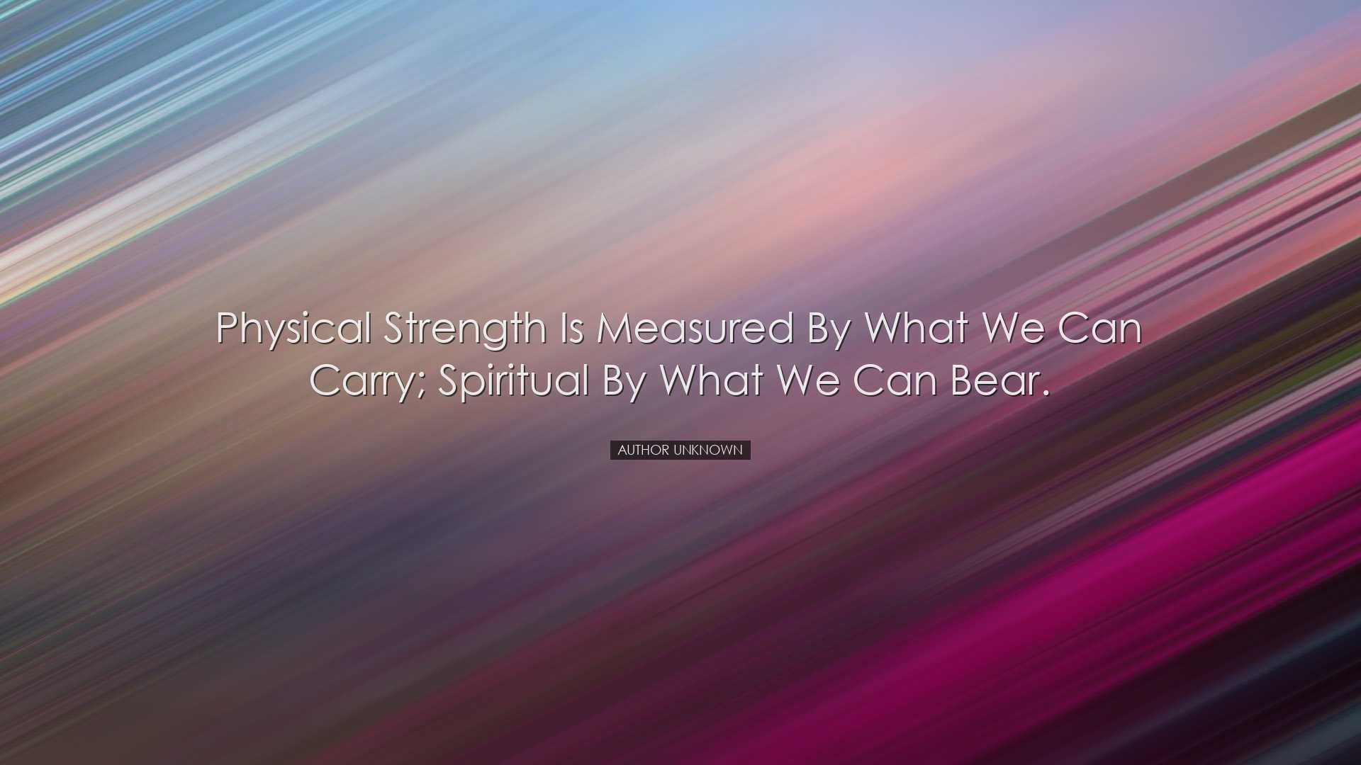 Physical strength is measured by what we can carry; spiritual by w