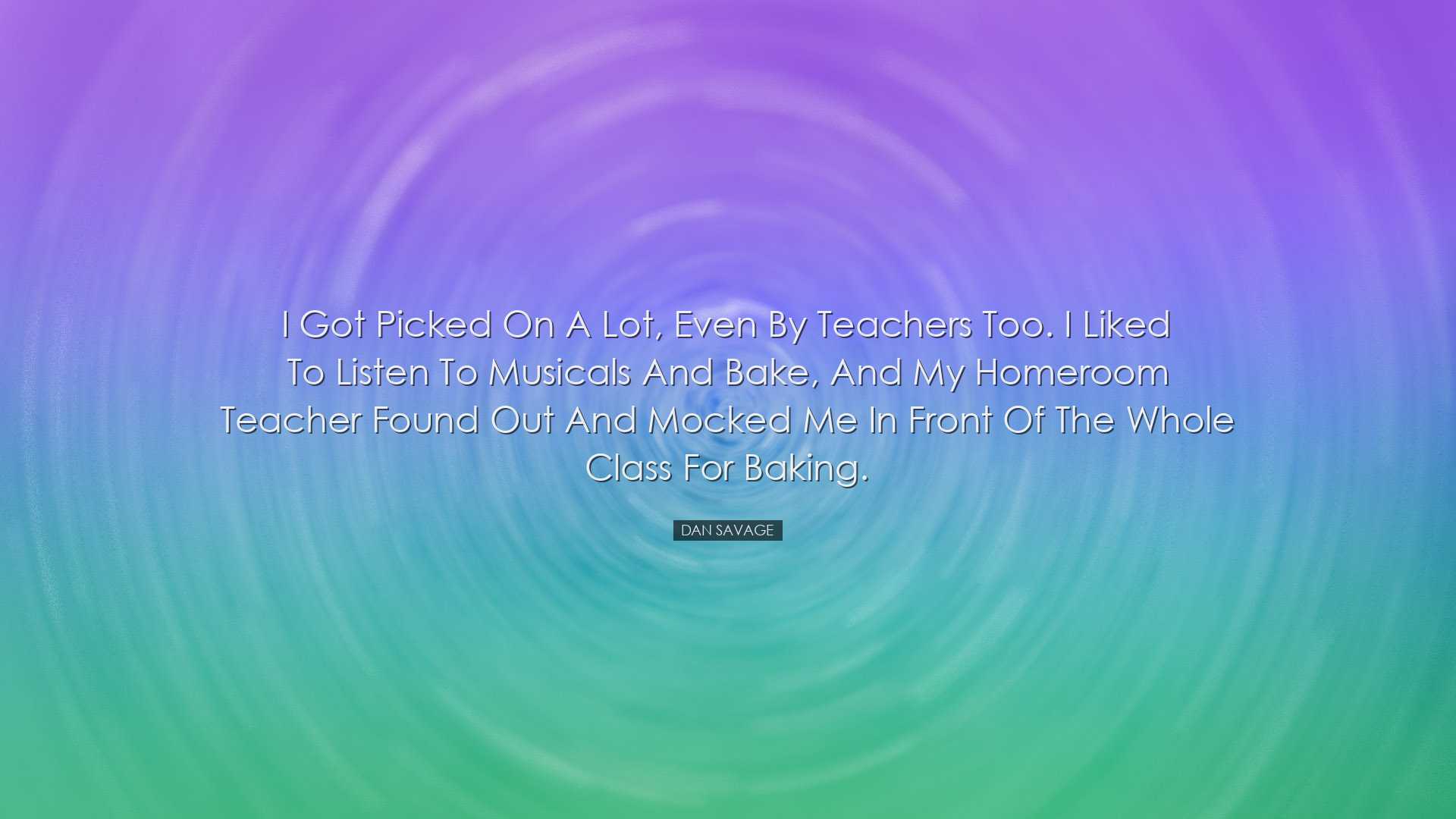 I got picked on a lot, even by teachers too. I liked to listen to