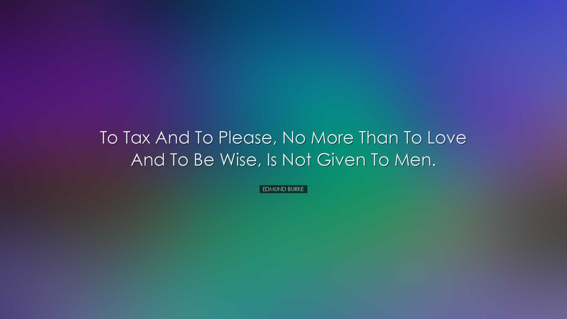 To tax and to please, no more than to love and to be wise, is not