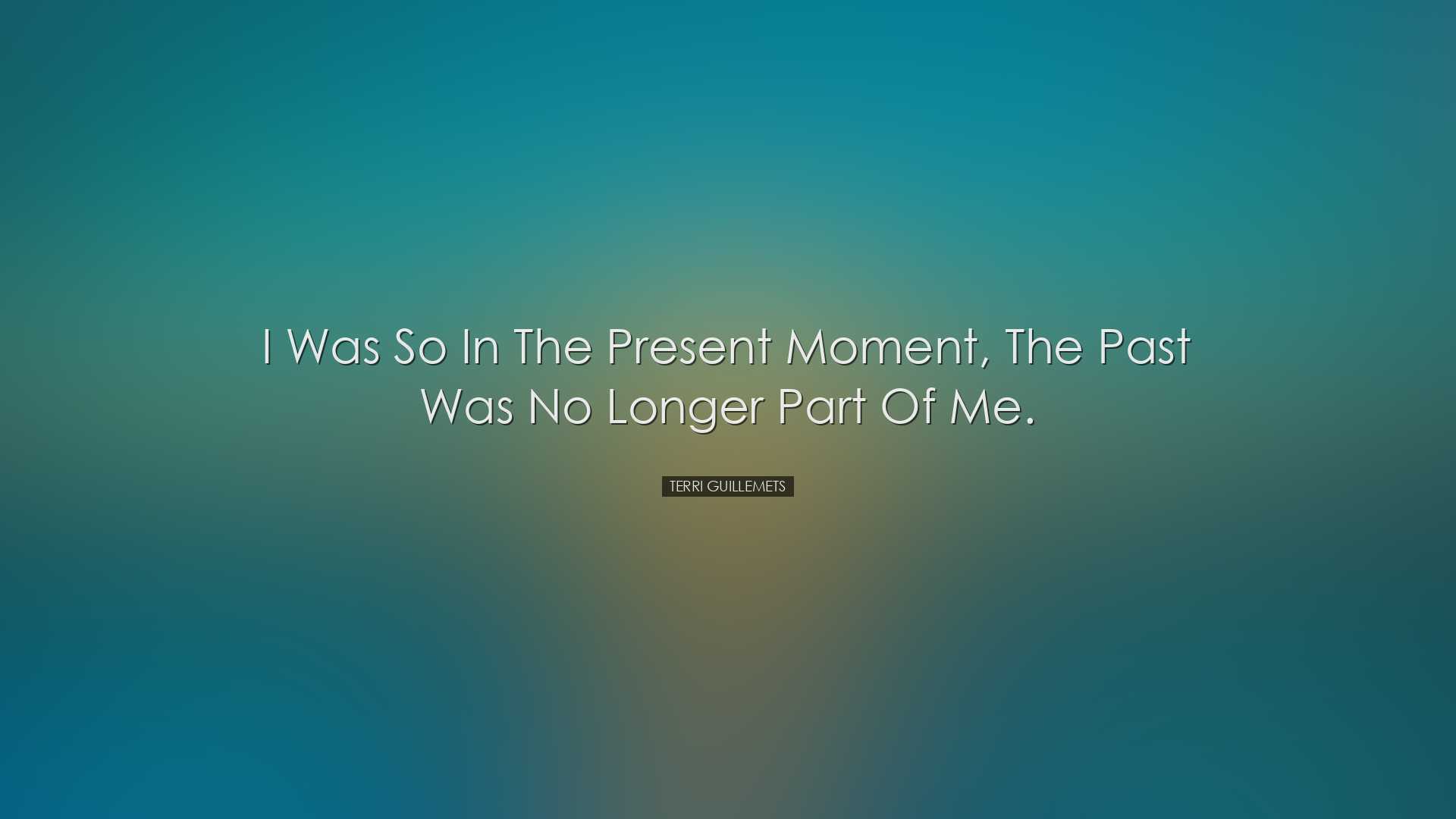 I was so in the present moment, the past was no longer part of me.