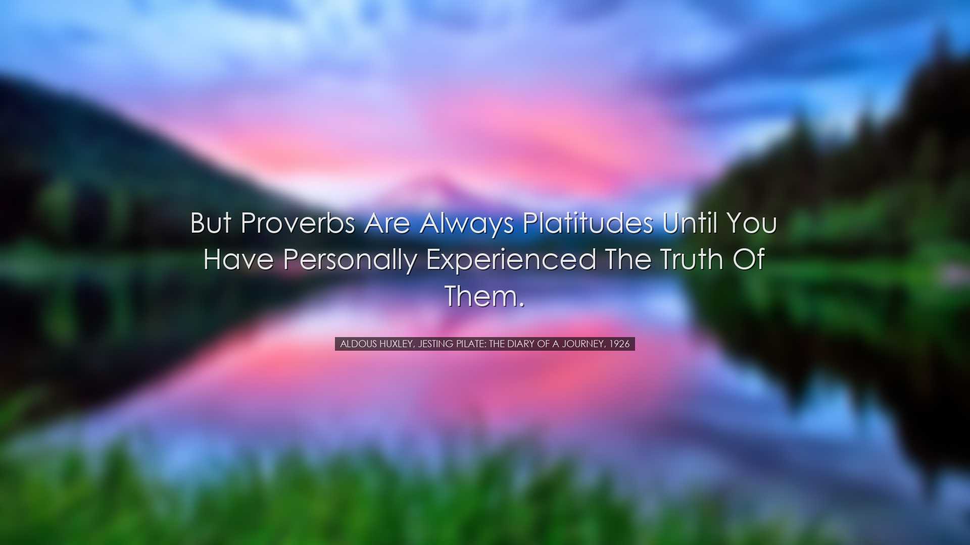 But proverbs are always platitudes until you have personally exper