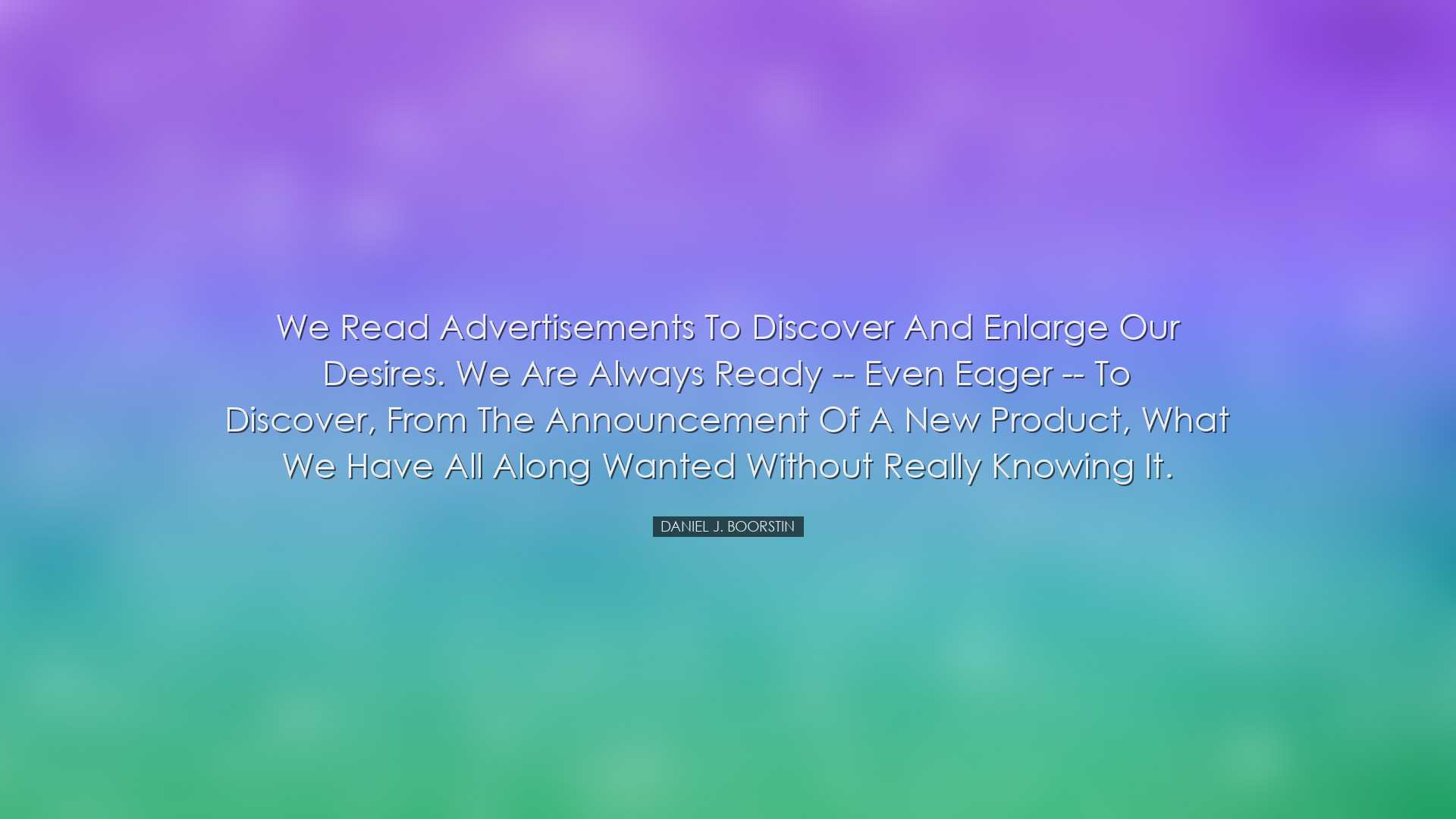 We read advertisements to discover and enlarge our desires. We are