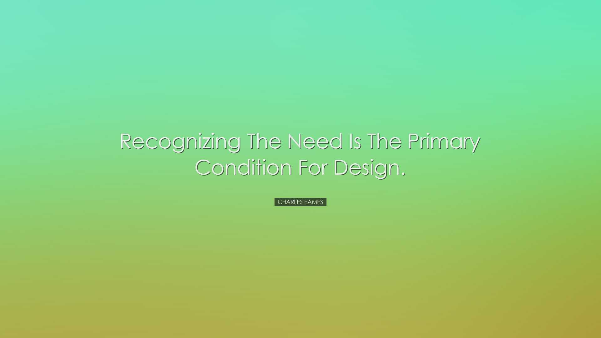 Recognizing the need is the primary condition for design. - Charle