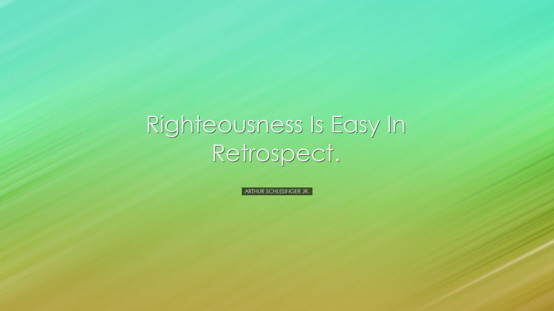 Righteousness is easy in retrospect. - Arthur Schlesinger Jr.
