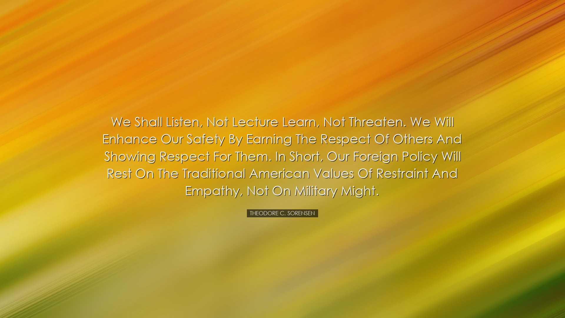 We shall listen, not lecture learn, not threaten. We will enhance