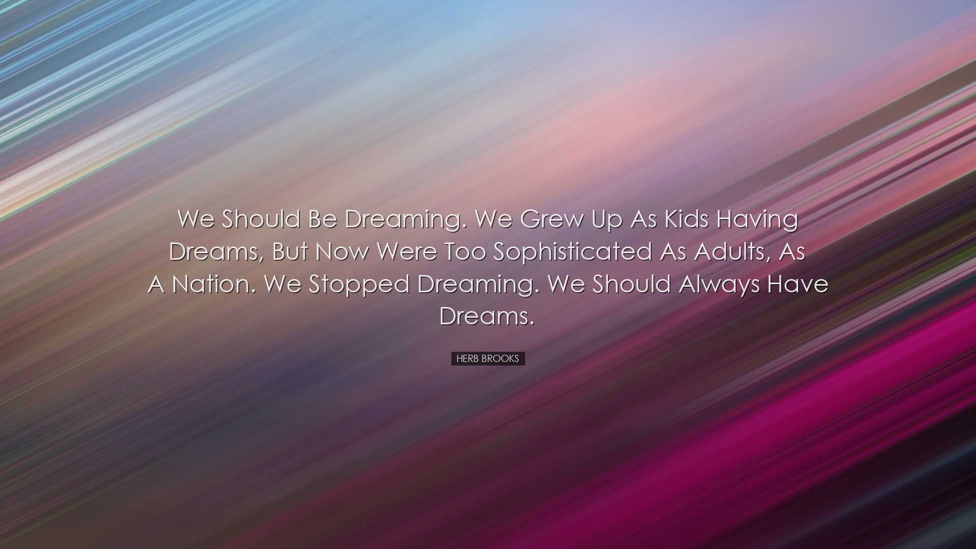 We should be dreaming. We grew up as kids having dreams, but now w