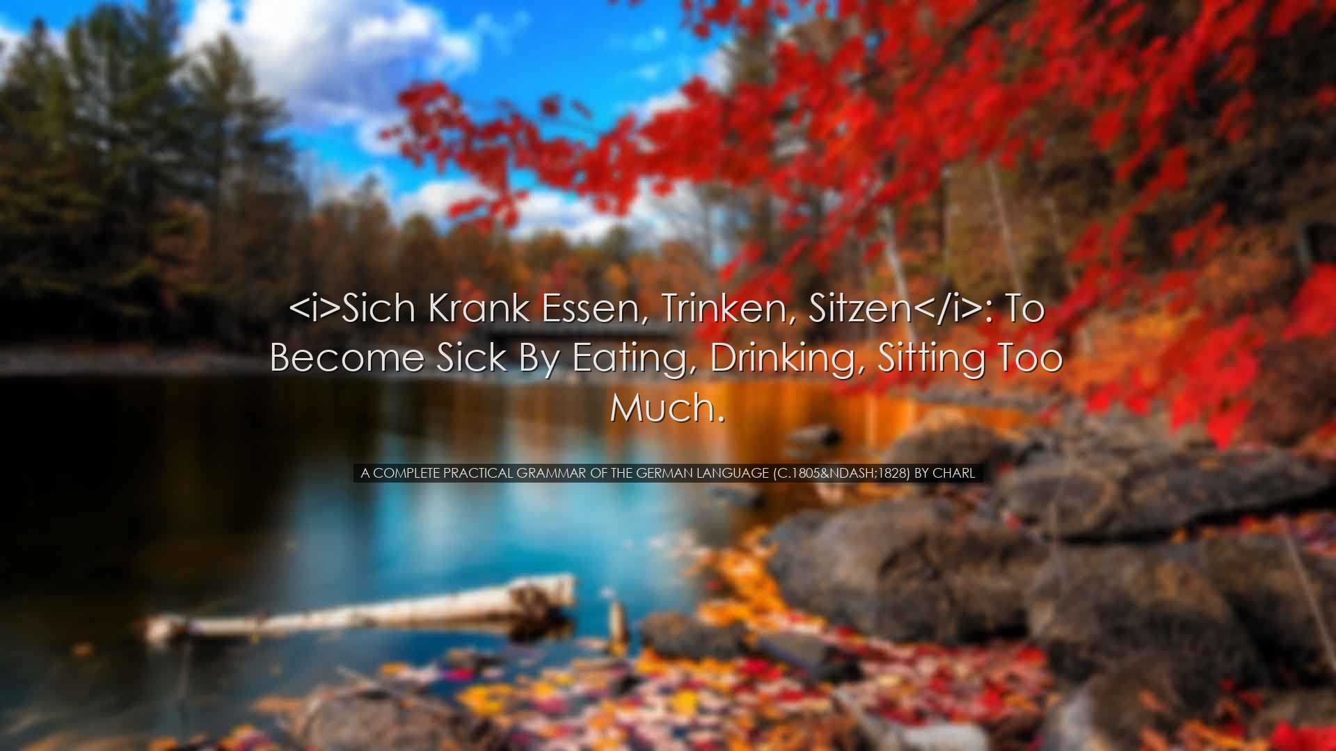 Sich krank essen, trinken, sitzen: to become sick by eating