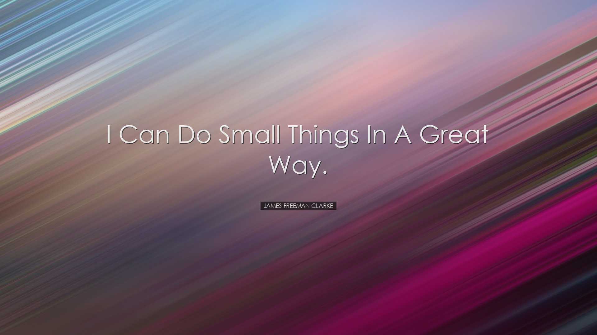 I can do small things in a great way. - James Freeman Clarke