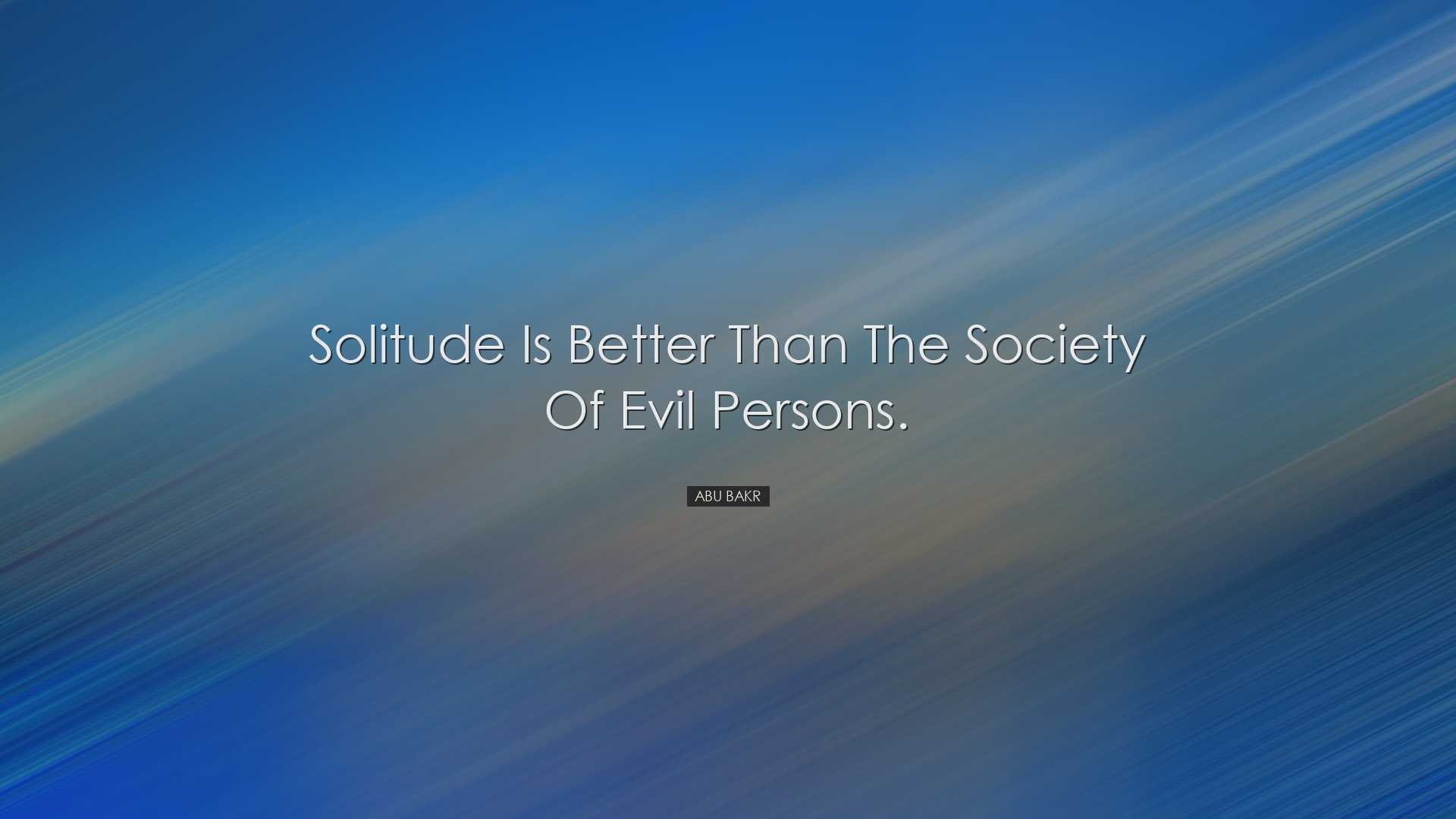 Solitude is better than the society of evil persons. - Abu Bakr