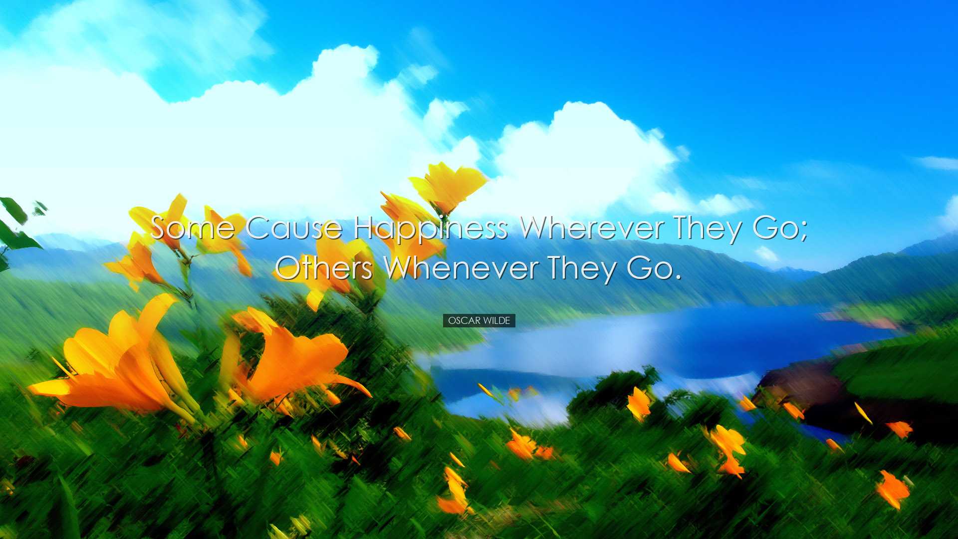 Some cause happiness wherever they go; others whenever they go. -