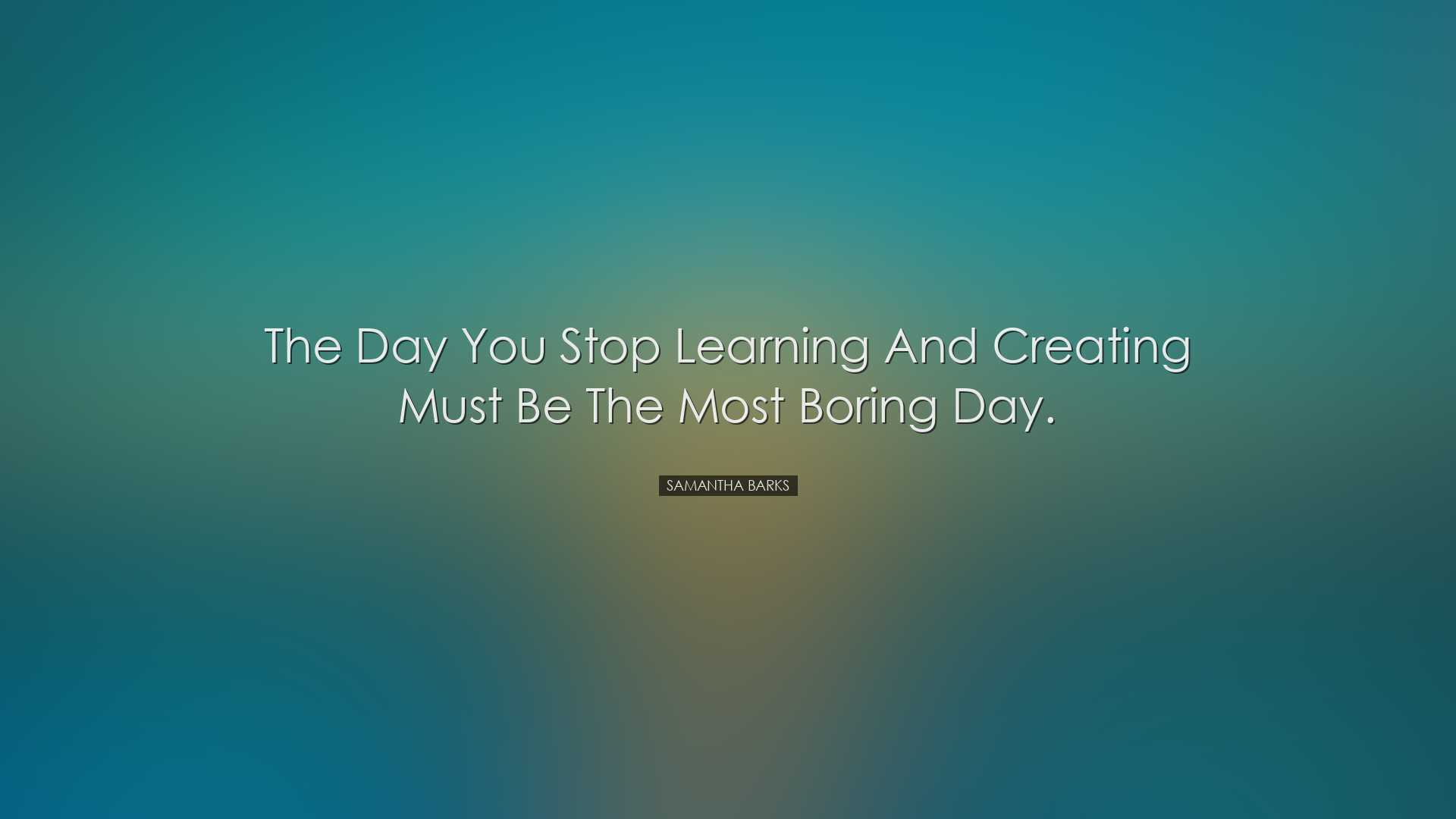 The day you stop learning and creating must be the most boring day