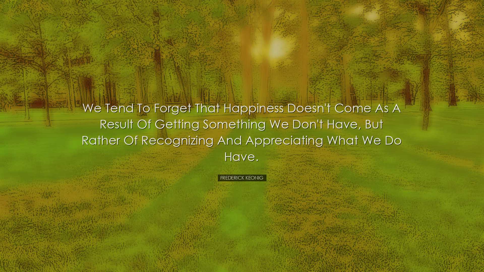 We tend to forget that happiness doesn't come as a result of getti
