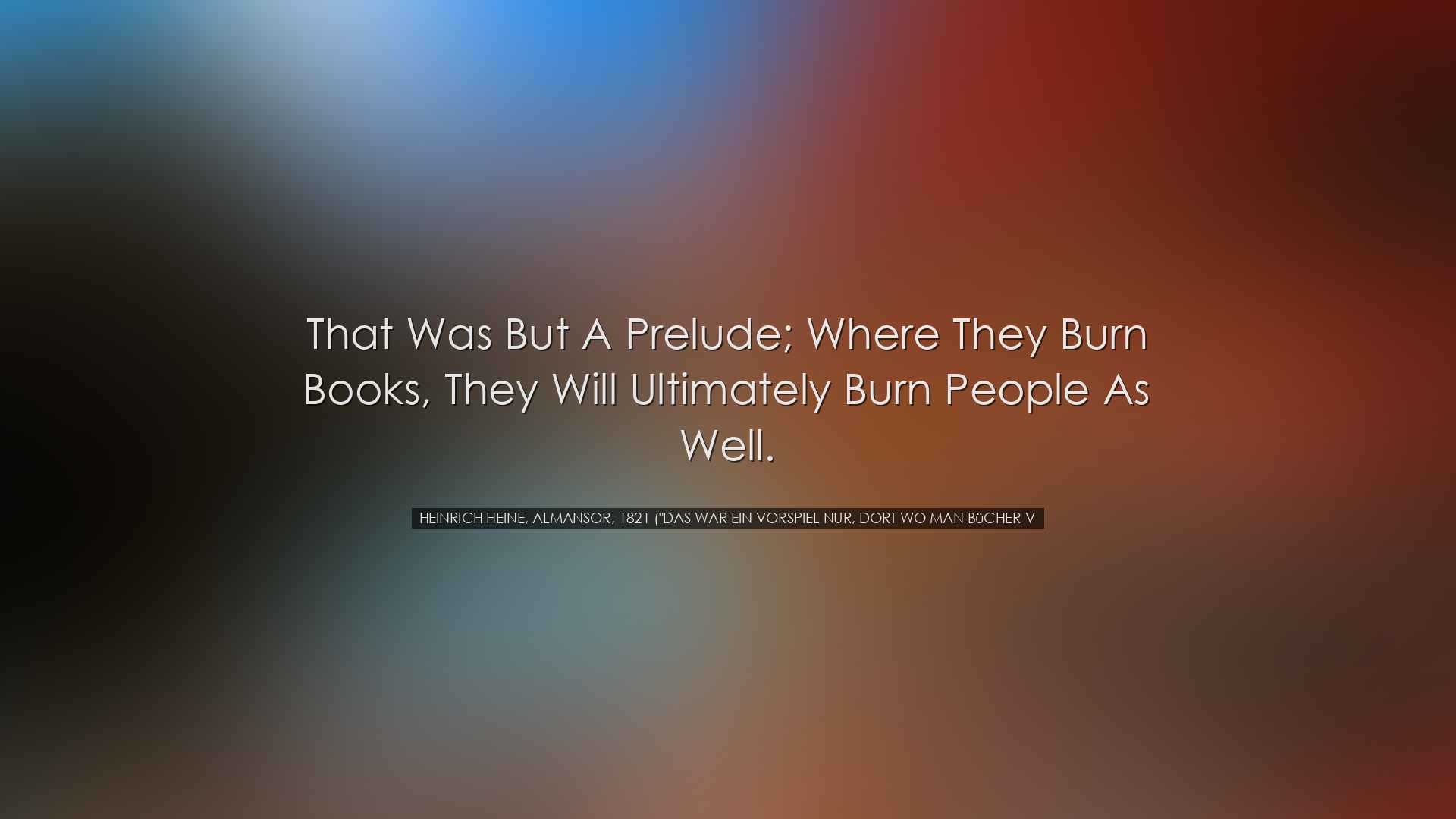 That was but a prelude; where they burn books, they will ultimatel