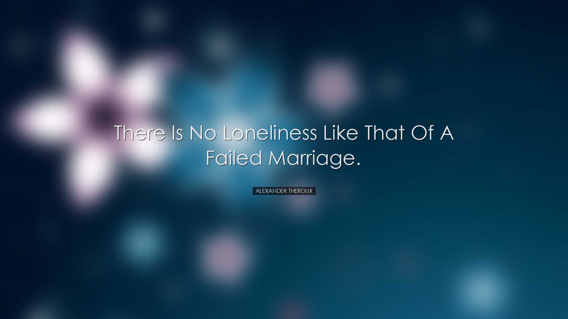 There is no loneliness like that of a failed marriage. - Alexander
