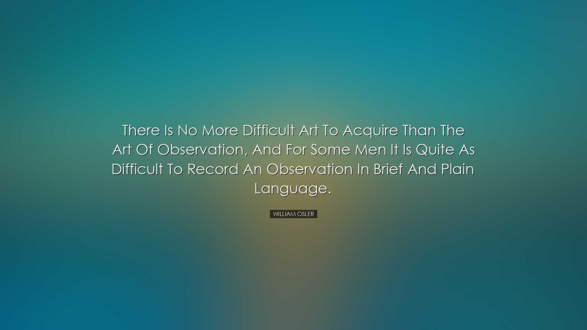 There is no more difficult art to acquire than the art of observat