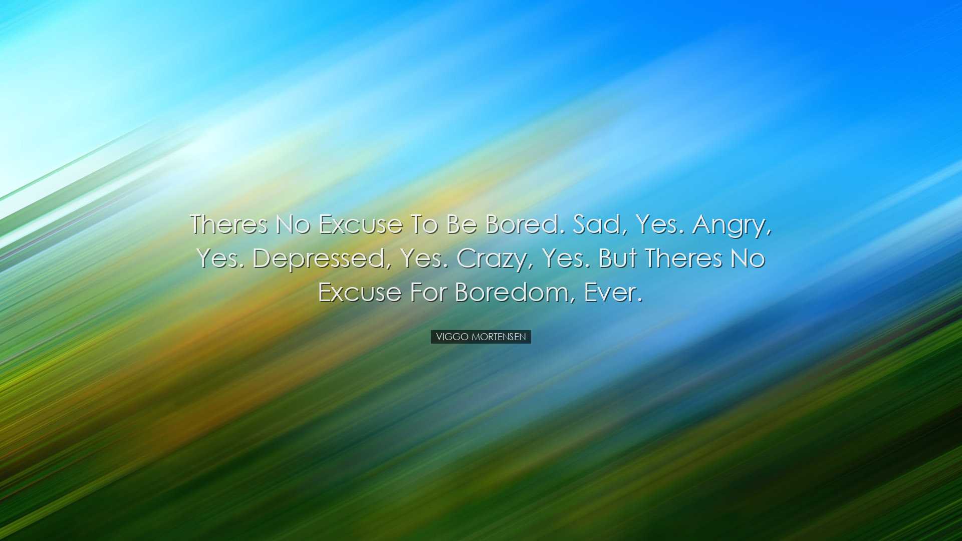 Theres no excuse to be bored. Sad, yes. Angry, yes. Depressed, yes