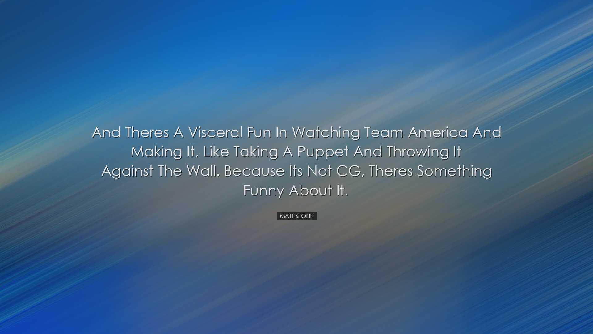 And theres a visceral fun in watching Team America and making it,