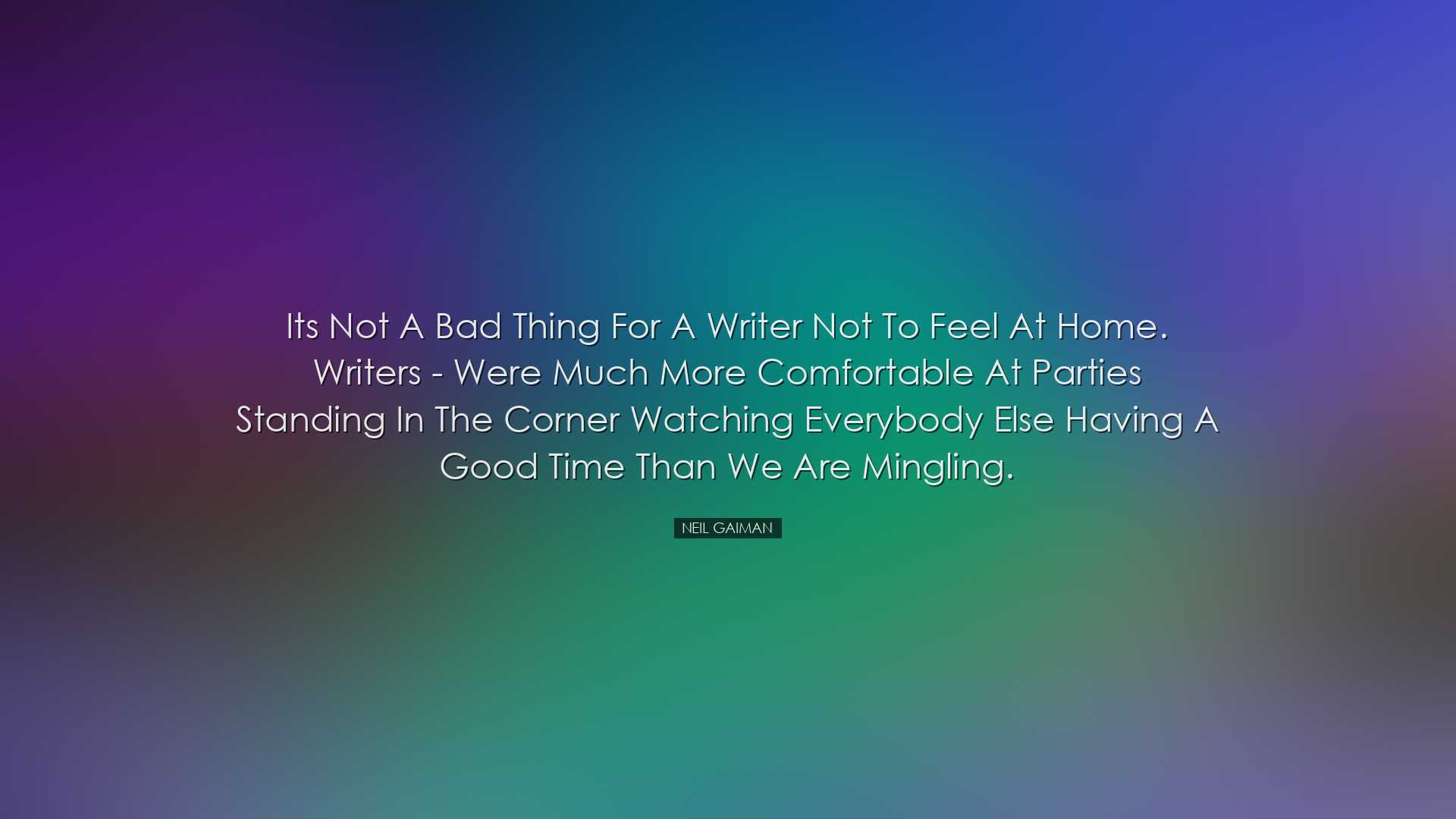 Its not a bad thing for a writer not to feel at home. Writers - we